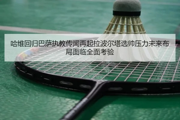 哈维回归巴萨执教传闻再起拉波尔塔选帅压力未来布局面临全面考验